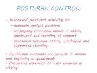 POSTURAL CONTROL: 
• Increased postural activity to 
– maintain upright positions 
– accompany functional movts in sitting, 
quadruped and standing at support 
– transition between sitting, quadruped and 
supported standing. 
• Equilibrium reactions are present in sitting 
and beginning in quadruped. 
• Protective extension of arms sideways in 
sitting. 
 