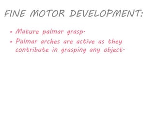 FINE MOTOR DEVELOPMENT: 
• Mature palmar grasp. 
• Palmar arches are active as they 
contribute in grasping any object. 
 