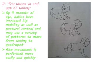 2. Transitions in and 
out of sitting: 
 By 9 months of 
age, babies have 
increased hip 
mobility as well as 
postural control and 
may use a variety 
of patterns to move 
from sitting to 
quadruped. 
 Also movement is 
performed more 
easily and quickly. 
 