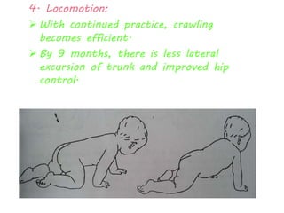 4. Locomotion: 
 With continued practice, crawling 
becomes efficient. 
 By 9 months, there is less lateral 
excursion of trunk and improved hip 
control. 
 