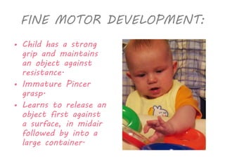 FINE MOTOR DEVELOPMENT: 
• Child has a strong 
grip and maintains 
an object against 
resistance. 
• Immature Pincer 
grasp. 
• Learns to release an 
object first against 
a surface, in midair 
followed by into a 
large container. 
 