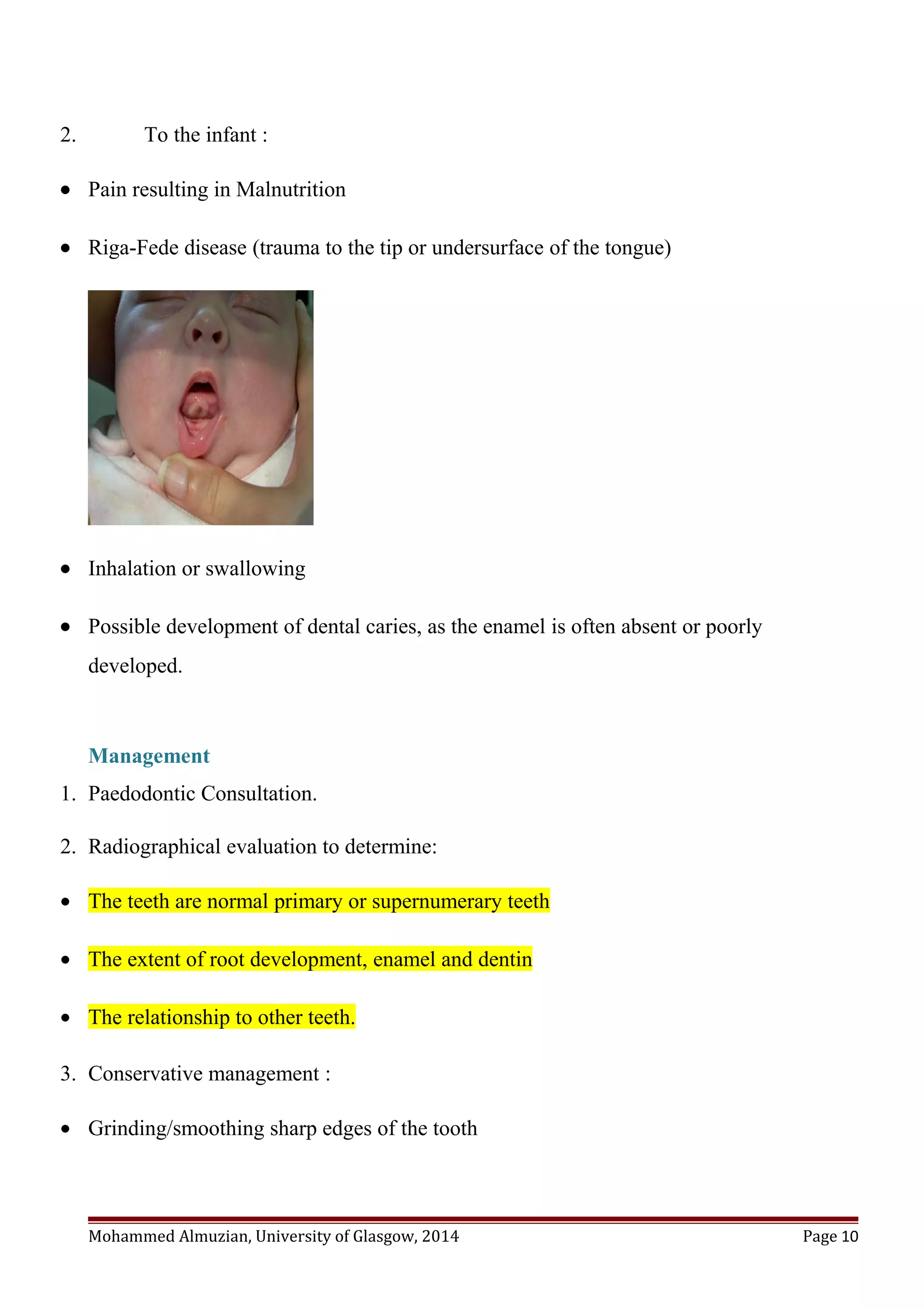 2. To the infant :
• Pain resulting in Malnutrition
• Riga-Fede disease (trauma to the tip or undersurface of the tongue)
• Inhalation or swallowing
• Possible development of dental caries, as the enamel is often absent or poorly
developed.
Management
1. Paedodontic Consultation.
2. Radiographical evaluation to determine:
• The teeth are normal primary or supernumerary teeth
• The extent of root development, enamel and dentin
• The relationship to other teeth.
3. Conservative management :
• Grinding/smoothing sharp edges of the tooth
Mohammed Almuzian, University of Glasgow, 2014 Page 10
 