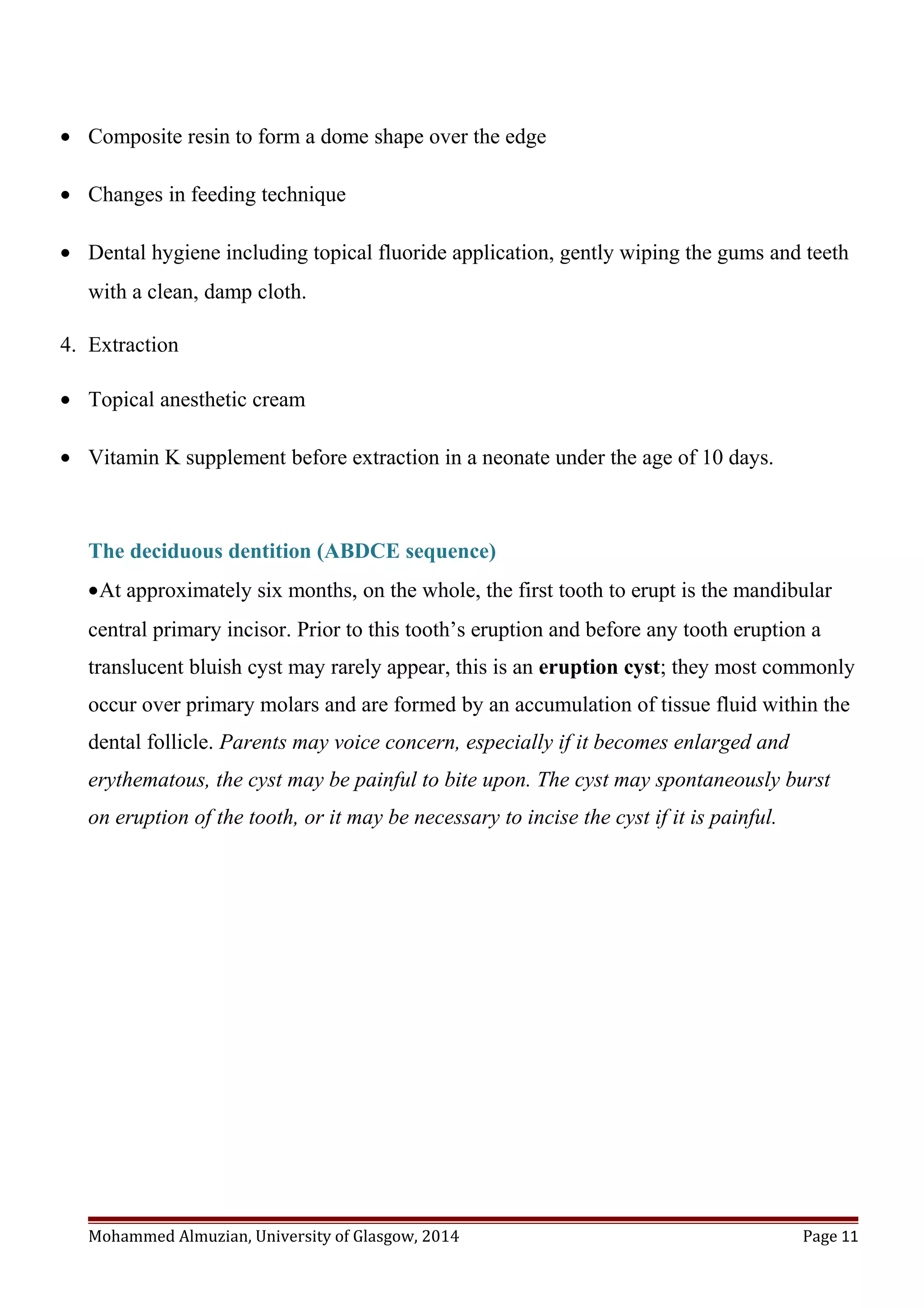 • Composite resin to form a dome shape over the edge
• Changes in feeding technique
• Dental hygiene including topical fluoride application, gently wiping the gums and teeth
with a clean, damp cloth.
4. Extraction
• Topical anesthetic cream
• Vitamin K supplement before extraction in a neonate under the age of 10 days.
The deciduous dentition (ABDCE sequence)
•At approximately six months, on the whole, the first tooth to erupt is the mandibular
central primary incisor. Prior to this tooth’s eruption and before any tooth eruption a
translucent bluish cyst may rarely appear, this is an eruption cyst; they most commonly
occur over primary molars and are formed by an accumulation of tissue fluid within the
dental follicle. Parents may voice concern, especially if it becomes enlarged and
erythematous, the cyst may be painful to bite upon. The cyst may spontaneously burst
on eruption of the tooth, or it may be necessary to incise the cyst if it is painful.
Mohammed Almuzian, University of Glasgow, 2014 Page 11
 