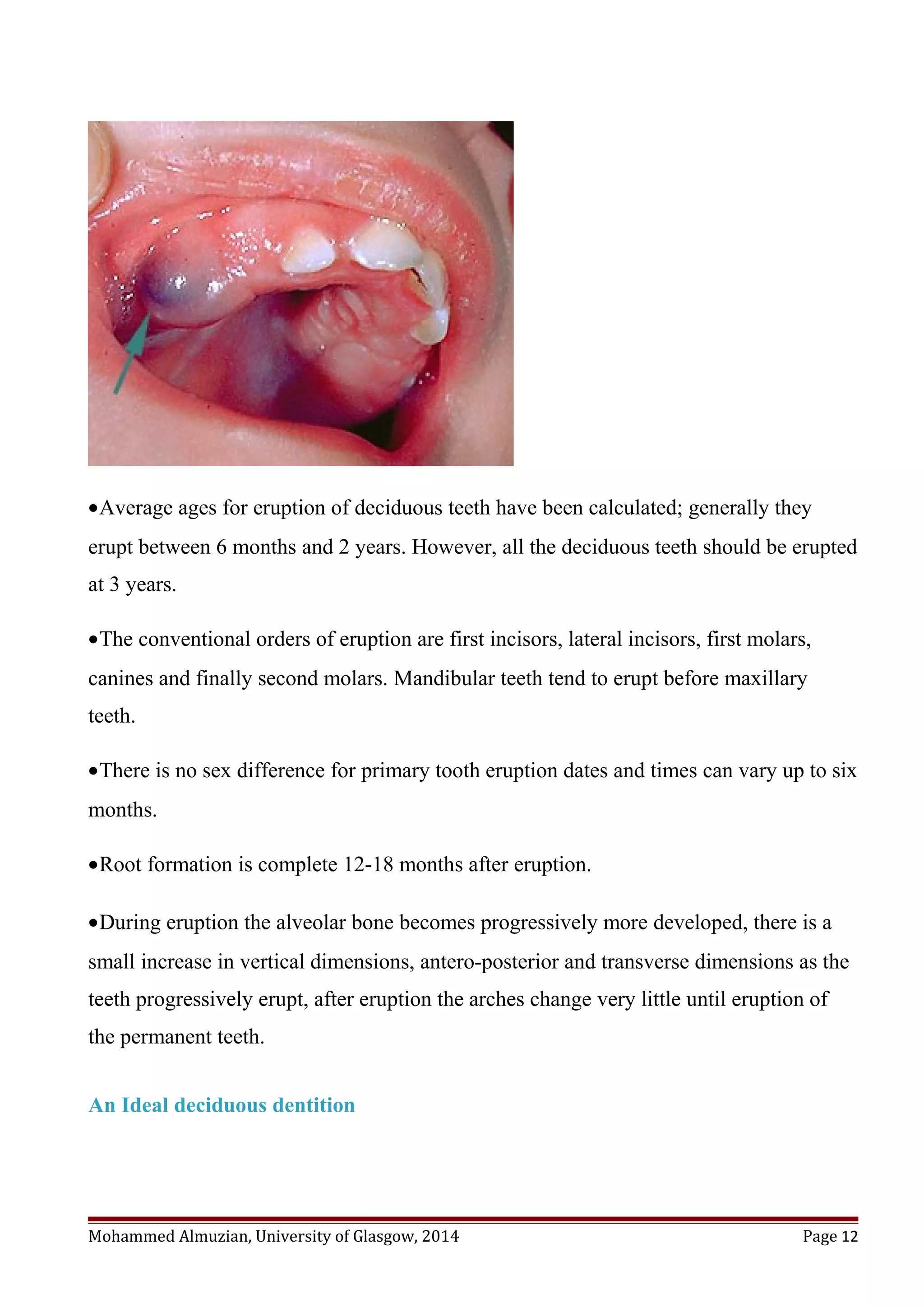 •Average ages for eruption of deciduous teeth have been calculated; generally they
erupt between 6 months and 2 years. However, all the deciduous teeth should be erupted
at 3 years.
•The conventional orders of eruption are first incisors, lateral incisors, first molars,
canines and finally second molars. Mandibular teeth tend to erupt before maxillary
teeth.
•There is no sex difference for primary tooth eruption dates and times can vary up to six
months.
•Root formation is complete 12-18 months after eruption.
•During eruption the alveolar bone becomes progressively more developed, there is a
small increase in vertical dimensions, antero-posterior and transverse dimensions as the
teeth progressively erupt, after eruption the arches change very little until eruption of
the permanent teeth.
An Ideal deciduous dentition
Mohammed Almuzian, University of Glasgow, 2014 Page 12
 