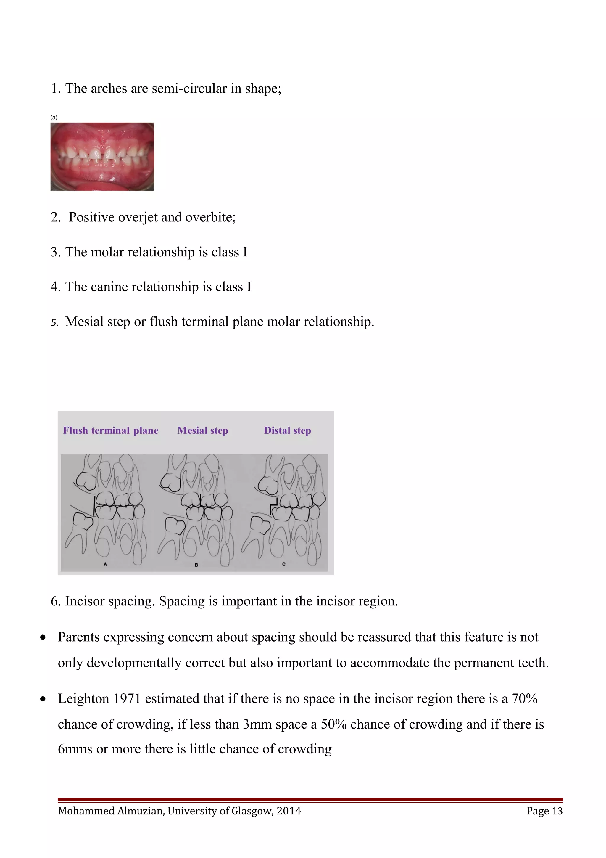 1. The arches are semi-circular in shape;
2. Positive overjet and overbite;
3. The molar relationship is class I
4. The canine relationship is class I
5. Mesial step or flush terminal plane molar relationship.
6. Incisor spacing. Spacing is important in the incisor region.
• Parents expressing concern about spacing should be reassured that this feature is not
only developmentally correct but also important to accommodate the permanent teeth.
• Leighton 1971 estimated that if there is no space in the incisor region there is a 70%
chance of crowding, if less than 3mm space a 50% chance of crowding and if there is
6mms or more there is little chance of crowding
Mohammed Almuzian, University of Glasgow, 2014 Page 13
 