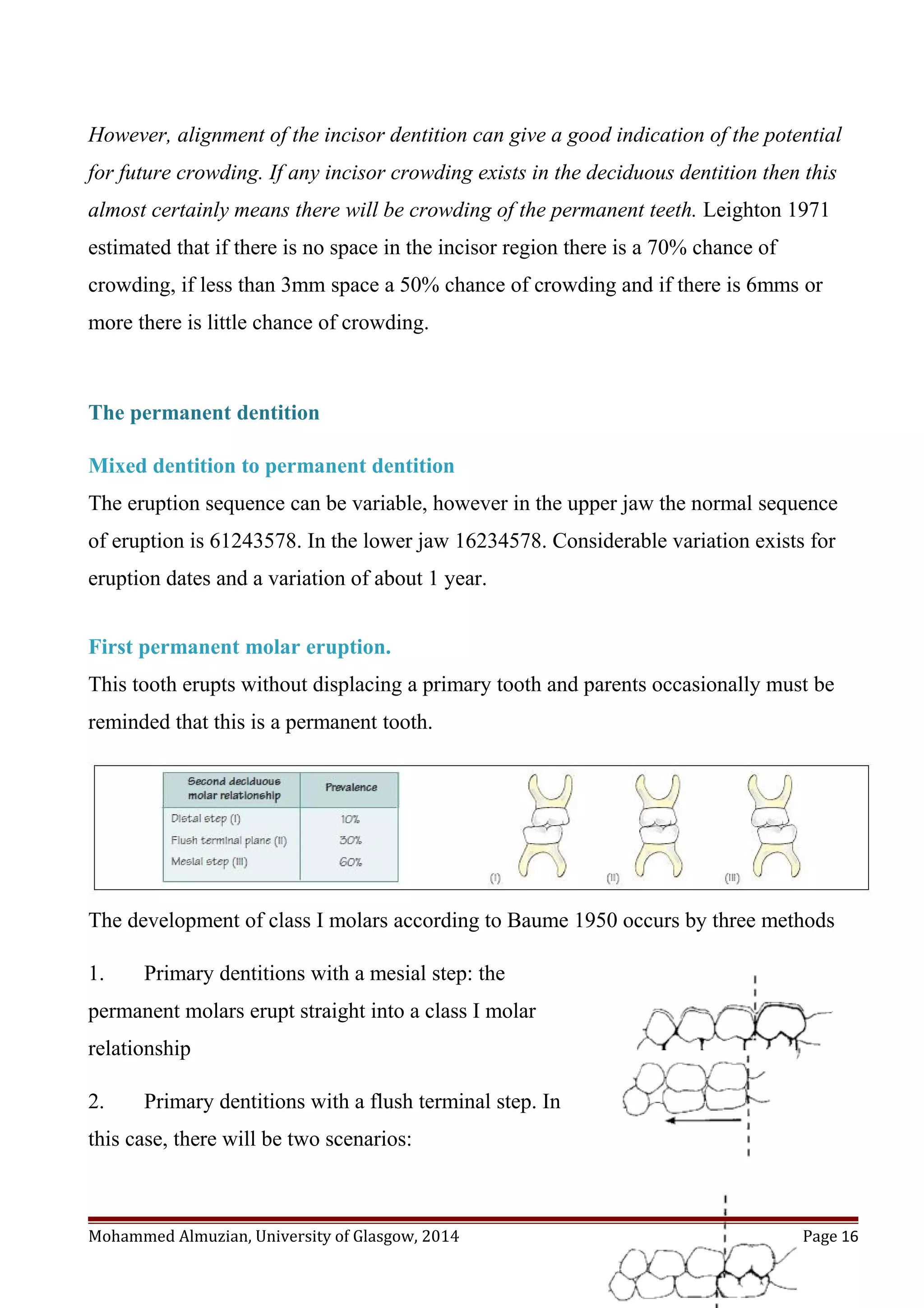 However, alignment of the incisor dentition can give a good indication of the potential
for future crowding. If any incisor crowding exists in the deciduous dentition then this
almost certainly means there will be crowding of the permanent teeth. Leighton 1971
estimated that if there is no space in the incisor region there is a 70% chance of
crowding, if less than 3mm space a 50% chance of crowding and if there is 6mms or
more there is little chance of crowding.
The permanent dentition
Mixed dentition to permanent dentition
The eruption sequence can be variable, however in the upper jaw the normal sequence
of eruption is 61243578. In the lower jaw 16234578. Considerable variation exists for
eruption dates and a variation of about 1 year.
First permanent molar eruption.
This tooth erupts without displacing a primary tooth and parents occasionally must be
reminded that this is a permanent tooth.
The development of class I molars according to Baume 1950 occurs by three methods
1. Primary dentitions with a mesial step: the
permanent molars erupt straight into a class I molar
relationship
2. Primary dentitions with a flush terminal step. In
this case, there will be two scenarios:
Mohammed Almuzian, University of Glasgow, 2014 Page 16
 