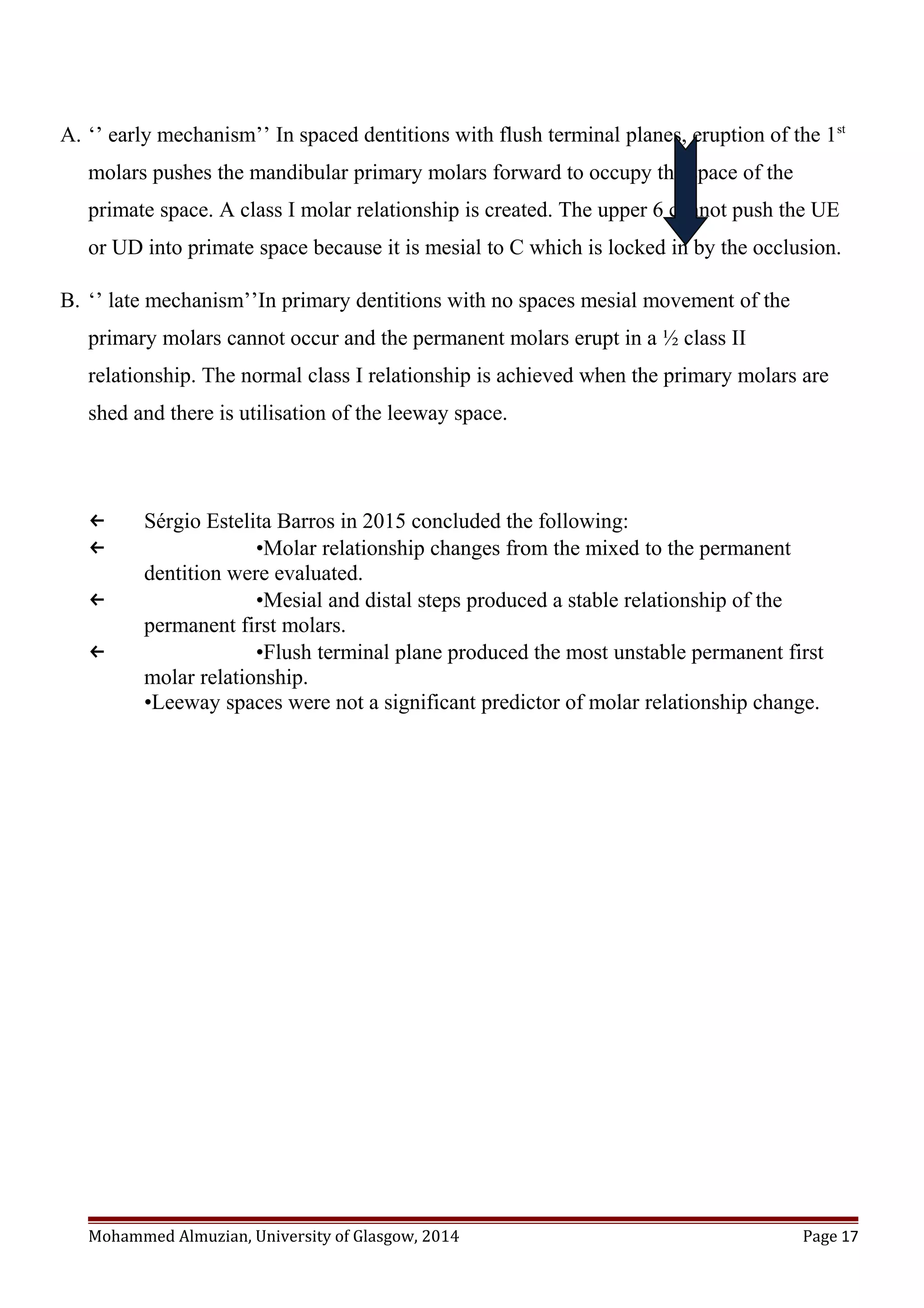 A. ‘’ early mechanism’’ In spaced dentitions with flush terminal planes, eruption of the 1st
molars pushes the mandibular primary molars forward to occupy the space of the
primate space. A class I molar relationship is created. The upper 6 cannot push the UE
or UD into primate space because it is mesial to C which is locked in by the occlusion.
B. ‘’ late mechanism’’In primary dentitions with no spaces mesial movement of the
primary molars cannot occur and the permanent molars erupt in a ½ class II
relationship. The normal class I relationship is achieved when the primary molars are
shed and there is utilisation of the leeway space.
← Sérgio Estelita Barros in 2015 concluded the following:
← •Molar relationship changes from the mixed to the permanent
dentition were evaluated.
← •Mesial and distal steps produced a stable relationship of the
permanent first molars.
← •Flush terminal plane produced the most unstable permanent first
molar relationship.
•Leeway spaces were not a significant predictor of molar relationship change.
Mohammed Almuzian, University of Glasgow, 2014 Page 17
 