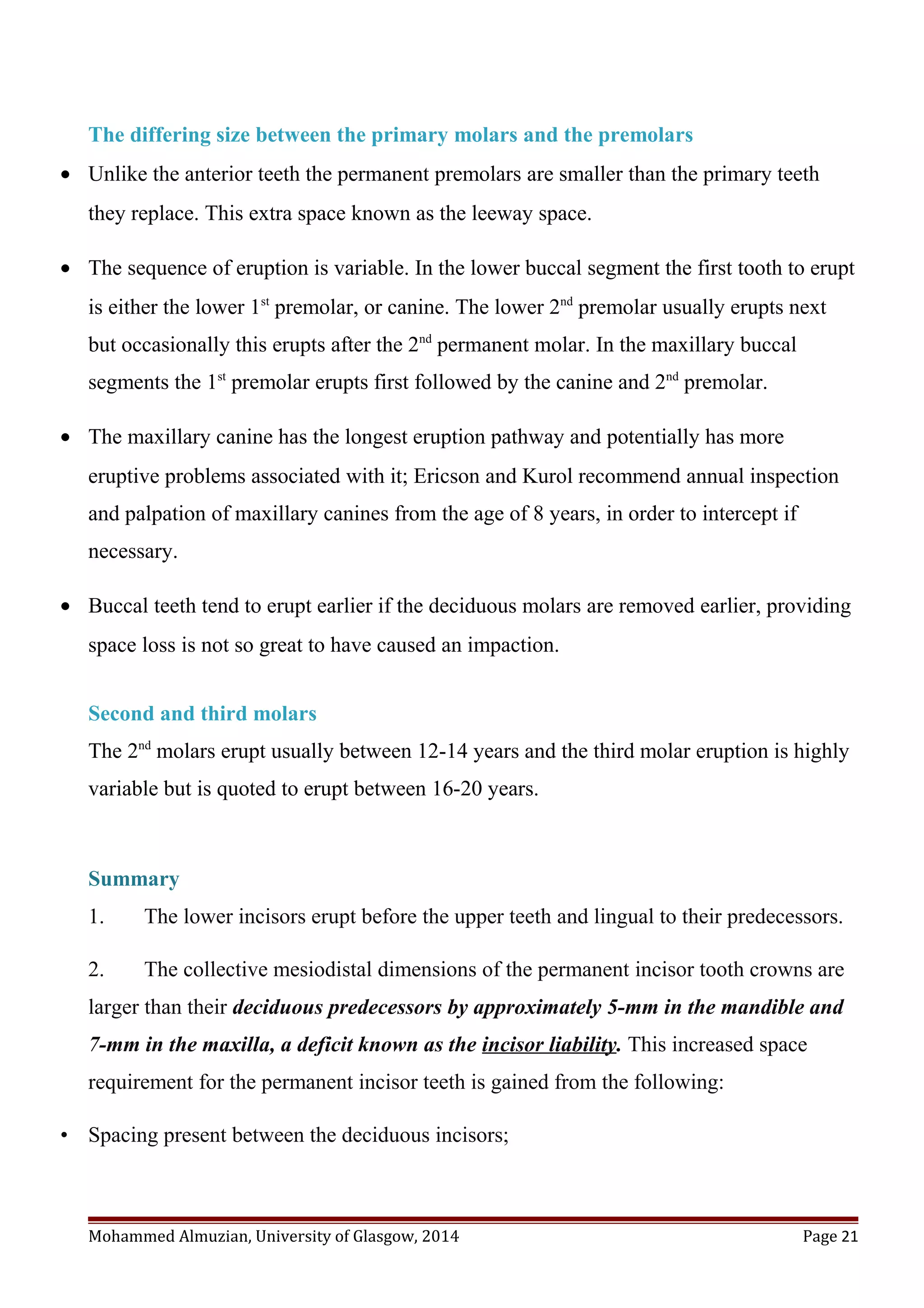 The differing size between the primary molars and the premolars
• Unlike the anterior teeth the permanent premolars are smaller than the primary teeth
they replace. This extra space known as the leeway space.
• The sequence of eruption is variable. In the lower buccal segment the first tooth to erupt
is either the lower 1st
premolar, or canine. The lower 2nd
premolar usually erupts next
but occasionally this erupts after the 2nd
permanent molar. In the maxillary buccal
segments the 1st
premolar erupts first followed by the canine and 2nd
premolar.
• The maxillary canine has the longest eruption pathway and potentially has more
eruptive problems associated with it; Ericson and Kurol recommend annual inspection
and palpation of maxillary canines from the age of 8 years, in order to intercept if
necessary.
• Buccal teeth tend to erupt earlier if the deciduous molars are removed earlier, providing
space loss is not so great to have caused an impaction.
Second and third molars
The 2nd
molars erupt usually between 12-14 years and the third molar eruption is highly
variable but is quoted to erupt between 16-20 years.
Summary
1. The lower incisors erupt before the upper teeth and lingual to their predecessors.
2. The collective mesiodistal dimensions of the permanent incisor tooth crowns are
larger than their deciduous predecessors by approximately 5-mm in the mandible and
7-mm in the maxilla, a deficit known as the incisor liability. This increased space
requirement for the permanent incisor teeth is gained from the following:
• Spacing present between the deciduous incisors;
Mohammed Almuzian, University of Glasgow, 2014 Page 21
 