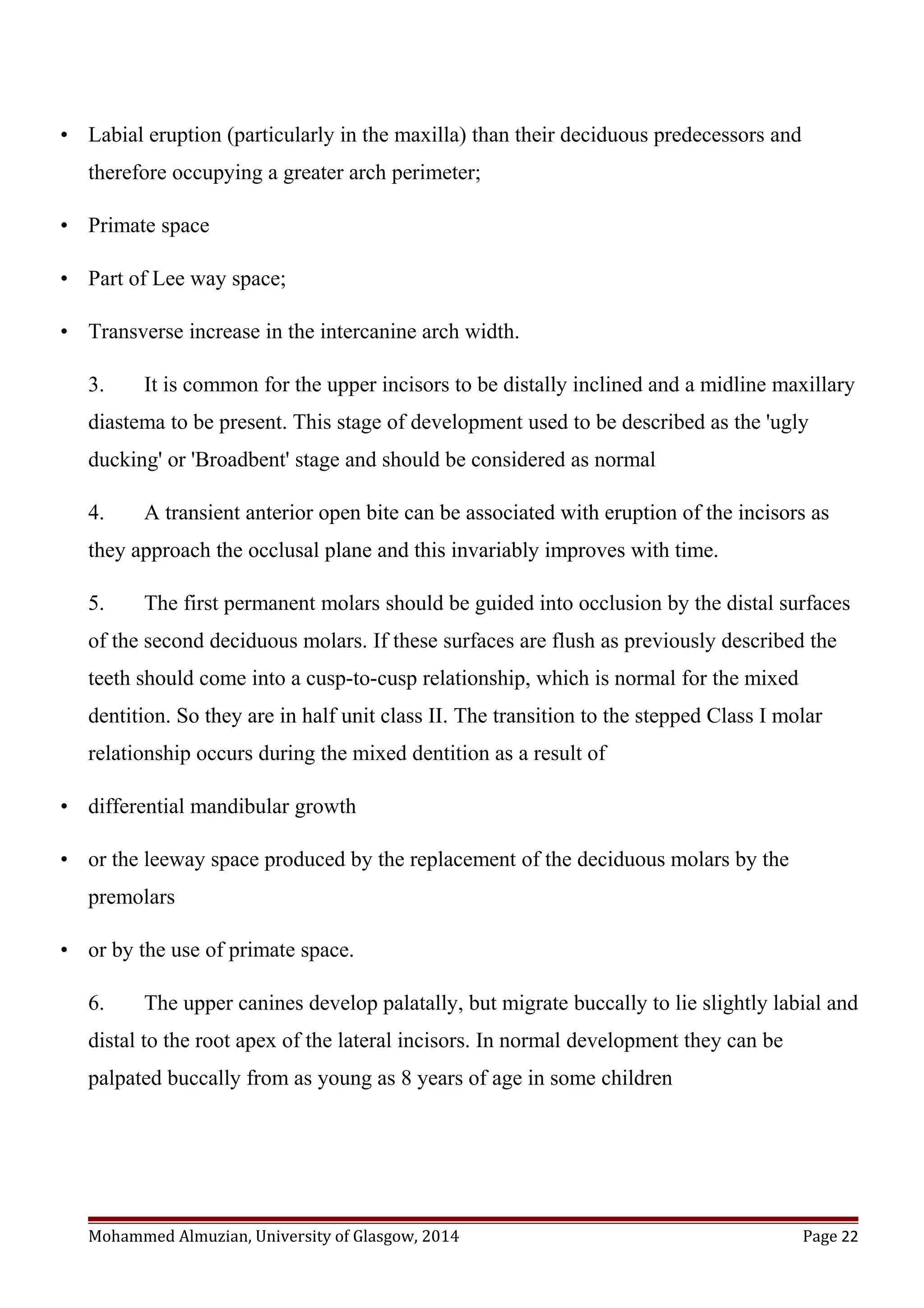 • Labial eruption (particularly in the maxilla) than their deciduous predecessors and
therefore occupying a greater arch perimeter;
• Primate space
• Part of Lee way space;
• Transverse increase in the intercanine arch width.
3. It is common for the upper incisors to be distally inclined and a midline maxillary
diastema to be present. This stage of development used to be described as the 'ugly
ducking' or 'Broadbent' stage and should be considered as normal
4. A transient anterior open bite can be associated with eruption of the incisors as
they approach the occlusal plane and this invariably improves with time.
5. The first permanent molars should be guided into occlusion by the distal surfaces
of the second deciduous molars. If these surfaces are flush as previously described the
teeth should come into a cusp-to-cusp relationship, which is normal for the mixed
dentition. So they are in half unit class II. The transition to the stepped Class I molar
relationship occurs during the mixed dentition as a result of
• differential mandibular growth
• or the leeway space produced by the replacement of the deciduous molars by the
premolars
• or by the use of primate space.
6. The upper canines develop palatally, but migrate buccally to lie slightly labial and
distal to the root apex of the lateral incisors. In normal development they can be
palpated buccally from as young as 8 years of age in some children
Mohammed Almuzian, University of Glasgow, 2014 Page 22
 