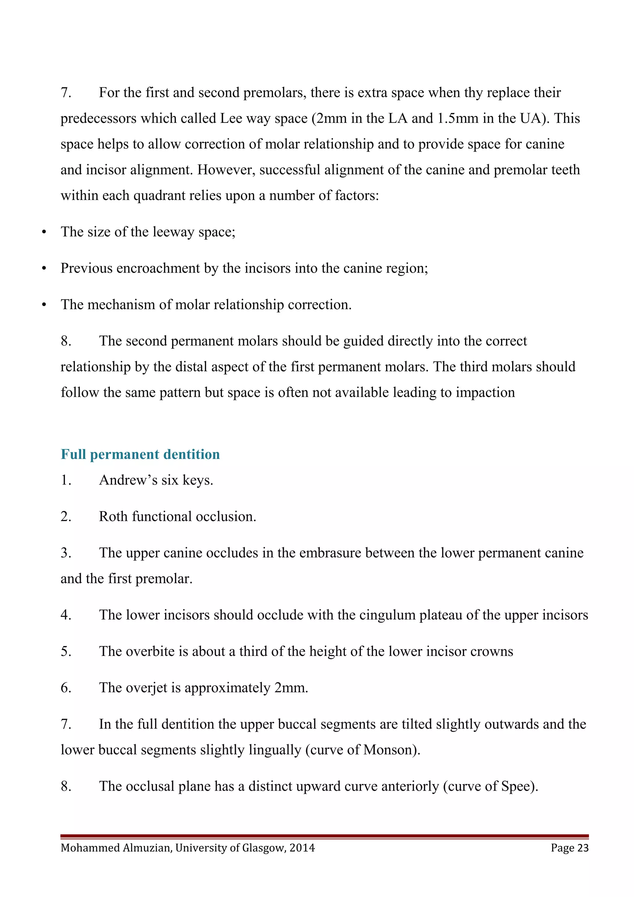 7. For the first and second premolars, there is extra space when thy replace their
predecessors which called Lee way space (2mm in the LA and 1.5mm in the UA). This
space helps to allow correction of molar relationship and to provide space for canine
and incisor alignment. However, successful alignment of the canine and premolar teeth
within each quadrant relies upon a number of factors:
• The size of the leeway space;
• Previous encroachment by the incisors into the canine region;
• The mechanism of molar relationship correction.
8. The second permanent molars should be guided directly into the correct
relationship by the distal aspect of the first permanent molars. The third molars should
follow the same pattern but space is often not available leading to impaction
Full permanent dentition
1. Andrew’s six keys.
2. Roth functional occlusion.
3. The upper canine occludes in the embrasure between the lower permanent canine
and the first premolar.
4. The lower incisors should occlude with the cingulum plateau of the upper incisors
5. The overbite is about a third of the height of the lower incisor crowns
6. The overjet is approximately 2mm.
7. In the full dentition the upper buccal segments are tilted slightly outwards and the
lower buccal segments slightly lingually (curve of Monson).
8. The occlusal plane has a distinct upward curve anteriorly (curve of Spee).
Mohammed Almuzian, University of Glasgow, 2014 Page 23
 