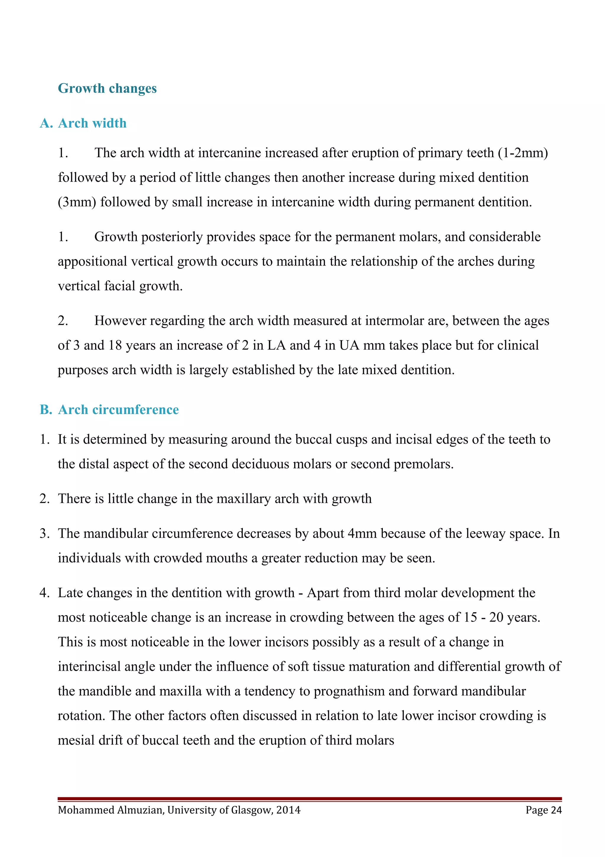 Growth changes
A. Arch width
1. The arch width at intercanine increased after eruption of primary teeth (1-2mm)
followed by a period of little changes then another increase during mixed dentition
(3mm) followed by small increase in intercanine width during permanent dentition.
1. Growth posteriorly provides space for the permanent molars, and considerable
appositional vertical growth occurs to maintain the relationship of the arches during
vertical facial growth.
2. However regarding the arch width measured at intermolar are, between the ages
of 3 and 18 years an increase of 2 in LA and 4 in UA mm takes place but for clinical
purposes arch width is largely established by the late mixed dentition.
B. Arch circumference
1. It is determined by measuring around the buccal cusps and incisal edges of the teeth to
the distal aspect of the second deciduous molars or second premolars.
2. There is little change in the maxillary arch with growth
3. The mandibular circumference decreases by about 4mm because of the leeway space. In
individuals with crowded mouths a greater reduction may be seen.
4. Late changes in the dentition with growth - Apart from third molar development the
most noticeable change is an increase in crowding between the ages of 15 - 20 years.
This is most noticeable in the lower incisors possibly as a result of a change in
interincisal angle under the influence of soft tissue maturation and differential growth of
the mandible and maxilla with a tendency to prognathism and forward mandibular
rotation. The other factors often discussed in relation to late lower incisor crowding is
mesial drift of buccal teeth and the eruption of third molars
Mohammed Almuzian, University of Glasgow, 2014 Page 24
 