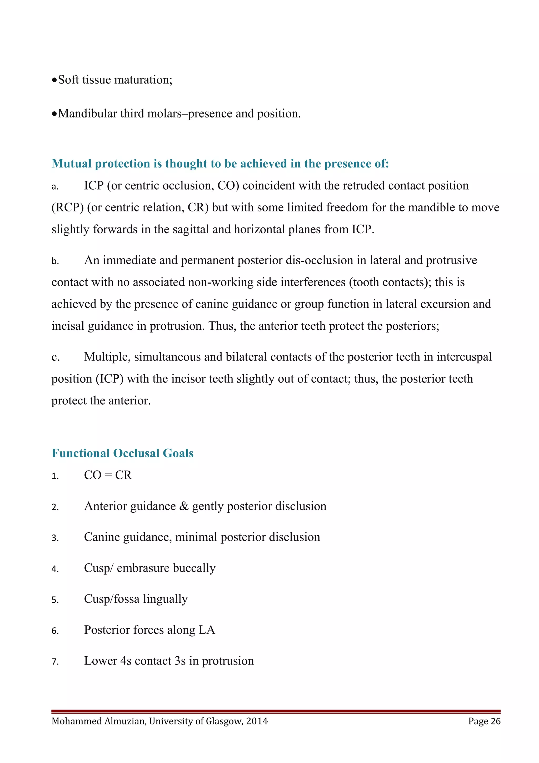 •Soft tissue maturation;
•Mandibular third molars–presence and position.
Mutual protection is thought to be achieved in the presence of:
a. ICP (or centric occlusion, CO) coincident with the retruded contact position
(RCP) (or centric relation, CR) but with some limited freedom for the mandible to move
slightly forwards in the sagittal and horizontal planes from ICP.
b. An immediate and permanent posterior dis-occlusion in lateral and protrusive
contact with no associated non-working side interferences (tooth contacts); this is
achieved by the presence of canine guidance or group function in lateral excursion and
incisal guidance in protrusion. Thus, the anterior teeth protect the posteriors;
c. Multiple, simultaneous and bilateral contacts of the posterior teeth in intercuspal
position (ICP) with the incisor teeth slightly out of contact; thus, the posterior teeth
protect the anterior.
Functional Occlusal Goals
1. CO = CR
2. Anterior guidance & gently posterior disclusion
3. Canine guidance, minimal posterior disclusion
4. Cusp/ embrasure buccally
5. Cusp/fossa lingually
6. Posterior forces along LA
7. Lower 4s contact 3s in protrusion
Mohammed Almuzian, University of Glasgow, 2014 Page 26
 