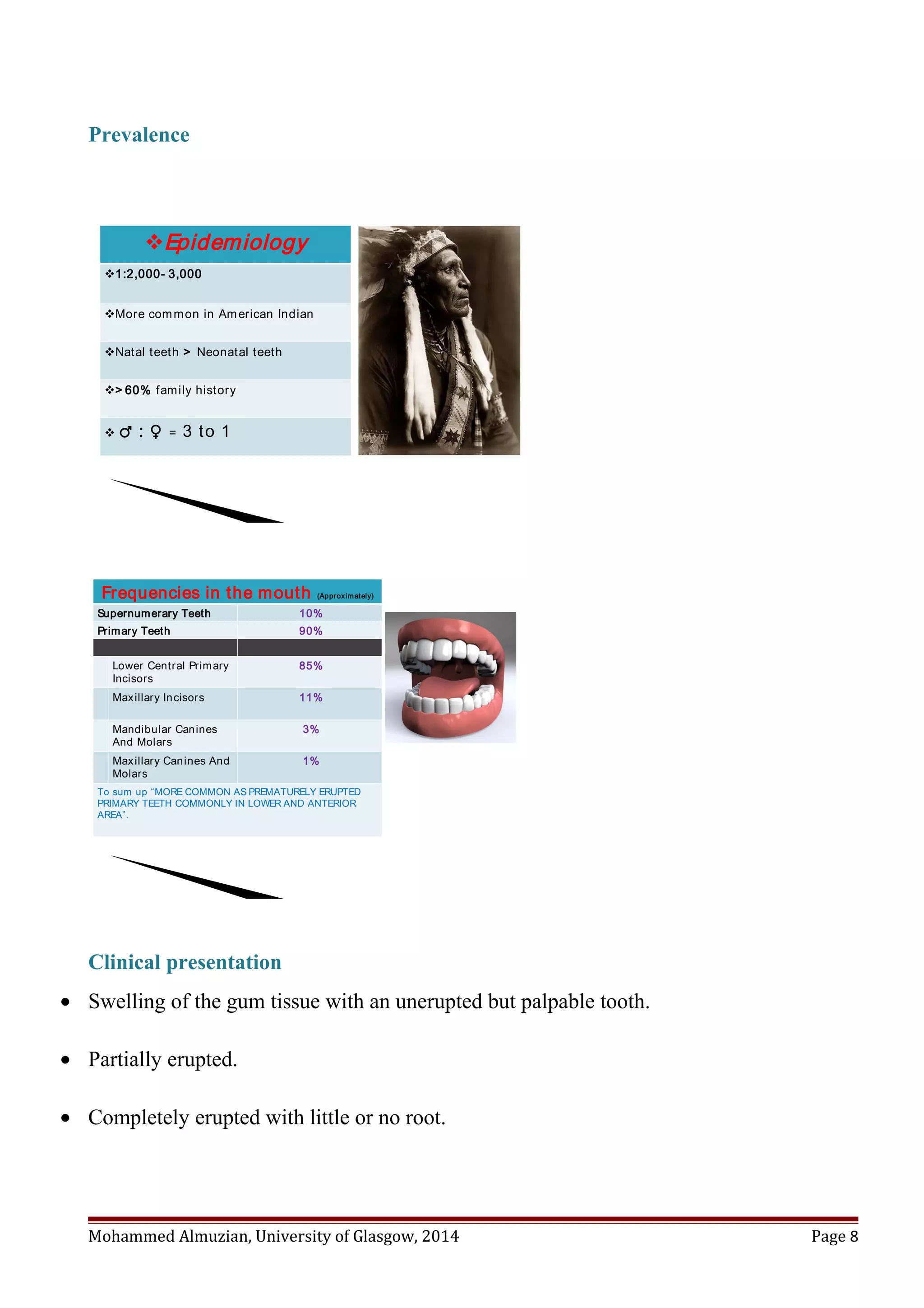 Prevalence
vEpidemiology
v1:2,000- 3,000
vMore common in American Indian
vNatal teeth > Neonatal teeth
v> 60% family history
v ♂ : ♀ = 3 to 1
Frequencies in the mouth (Approximately)
10%Supernumerary Teeth
90%Primary Teeth
85%Lower Central Primary
Incisors
11%Maxillary Incisors
3%Mandibular Canines
And Molars
1%Maxillary Canines And
Molars
To sum up “MORE COMMON AS PREMATURELY ERUPTED
PRIMARY TEETH COMMONLY IN LOWER AND ANTERIOR
AREA”.
Clinical presentation
• Swelling of the gum tissue with an unerupted but palpable tooth.
• Partially erupted.
• Completely erupted with little or no root.
Mohammed Almuzian, University of Glasgow, 2014 Page 8
 