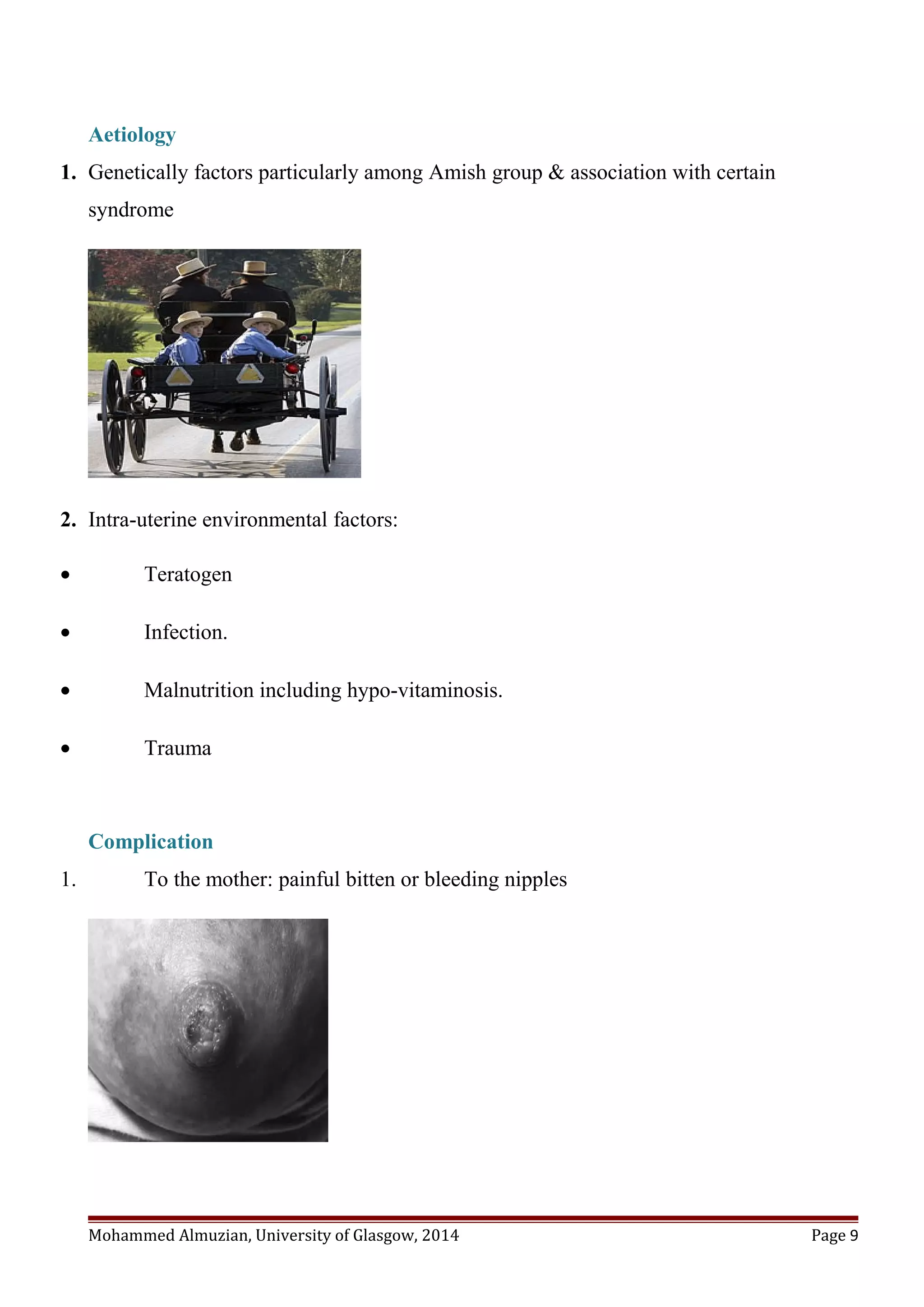Aetiology
1. Genetically factors particularly among Amish group & association with certain
syndrome
2. Intra-uterine environmental factors:
• Teratogen
• Infection.
• Malnutrition including hypo-vitaminosis.
• Trauma
Complication
1. To the mother: painful bitten or bleeding nipples
Mohammed Almuzian, University of Glasgow, 2014 Page 9
 