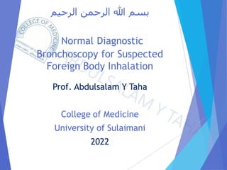 ‫الرحيم‬ ‫الرحمن‬ ‫هللا‬ ‫بسم‬
Normal Diagnostic
Bronchoscopy for Suspected
Foreign Body Inhalation
Prof. Abdulsalam Y Taha
College of Medicine
University of Sulaimani
2022
 