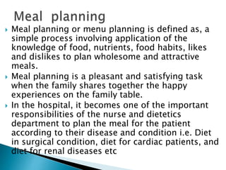  Meal planning or menu planning is defined as, a
simple process involving application of the
knowledge of food, nutrients, food habits, likes
and dislikes to plan wholesome and attractive
meals.
 Meal planning is a pleasant and satisfying task
when the family shares together the happy
experiences on the family table.
 In the hospital, it becomes one of the important
responsibilities of the nurse and dietetics
department to plan the meal for the patient
according to their disease and condition i.e. Diet
in surgical condition, diet for cardiac patients, and
diet for renal diseases etc
 