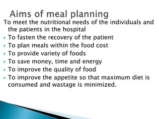 To meet the nutritional needs of the individuals and
the patients in the hospital
 To fasten the recovery of the patient
 To plan meals within the food cost
 To provide variety of foods
 To save money, time and energy
 To improve the quality of food
 To improve the appetite so that maximum diet is
consumed and wastage is minimized.
 