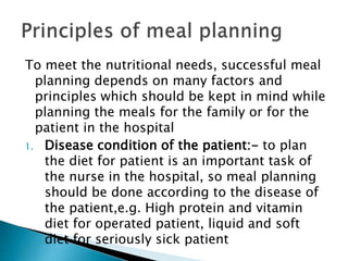 To meet the nutritional needs, successful meal
planning depends on many factors and
principles which should be kept in mind while
planning the meals for the family or for the
patient in the hospital
1. Disease condition of the patient:- to plan
the diet for patient is an important task of
the nurse in the hospital, so meal planning
should be done according to the disease of
the patient,e.g. High protein and vitamin
diet for operated patient, liquid and soft
diet for seriously sick patient
 