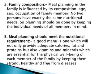 2. Family composition:- Meal planning in the
family is influenced by its composition, age,
sex, occupation of family member. No two
persons have exactly the same nutritional
needs. So planning should be done by keeping
the individual needs of all members in mind.
3. Meal planning should meet the nutritional
requirement:- a good menu is one which will
not only provide adequate calories, fat and
proteins but also vitamins and minerals which
are essential for the physical well-being of
each member of the family by keeping them
strong, healthy and free from diseases
 