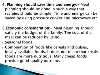 4. Planning should save time and energy:- Meal
planning should be done in such a way that
recipies should be simple, Time and energy can be
saved by using pressure cooker and microwave etc
5.Economic consideration:- Meal planning should
satisfy the budget of the family. The cost of the
meal can be reduced by using
 Seasonal foods.
 Combination of foods like cereals and pulses,
locally available foods. It does not mean that costly
foods are more nutritious. Many cheap foods
provide good quality nutrients.
 
