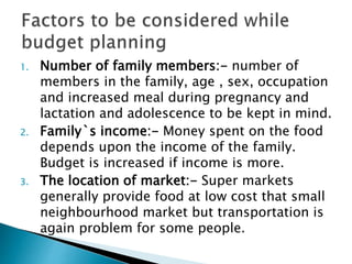 1. Number of family members:- number of
members in the family, age , sex, occupation
and increased meal during pregnancy and
lactation and adolescence to be kept in mind.
2. Family`s income:- Money spent on the food
depends upon the income of the family.
Budget is increased if income is more.
3. The location of market:- Super markets
generally provide food at low cost that small
neighbourhood market but transportation is
again problem for some people.
 
