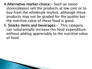 4.Alternative market choice:- Such as ration
stores(depos) sell the products at low cost or to
buy from the wholesale market, although these
products may not be graded for the quality but
the nutritive value of these food is good.
5. Snacks items and beverages:- This category
can substantially increase the food expenditure
without adding appreciably to the nutritive value
of food.
 