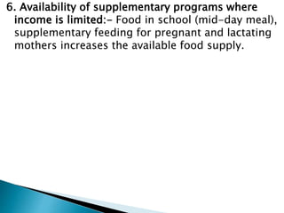 6. Availability of supplementary programs where
income is limited:- Food in school (mid-day meal),
supplementary feeding for pregnant and lactating
mothers increases the available food supply.
 