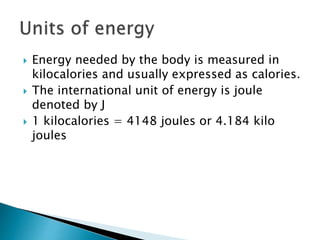  Energy needed by the body is measured in
kilocalories and usually expressed as calories.
 The international unit of energy is joule
denoted by J
 1 kilocalories = 4148 joules or 4.184 kilo
joules
 