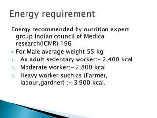 Energy recommended by nutrition expert
group Indian council of Medical
research(ICMR) 196
 For Male average weight 55 kg
1. An adult sedentary worker:- 2,400 kcal
2. Moderate worker:- 2,800 kcal
3. Heavy worker such as (Farmer,
labour,gardner) :- 3,900 kcal.
 