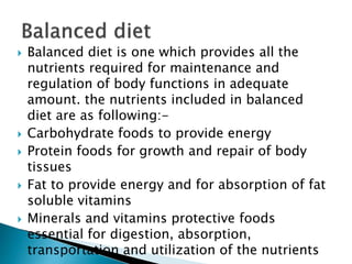  Balanced diet is one which provides all the
nutrients required for maintenance and
regulation of body functions in adequate
amount. the nutrients included in balanced
diet are as following:-
 Carbohydrate foods to provide energy
 Protein foods for growth and repair of body
tissues
 Fat to provide energy and for absorption of fat
soluble vitamins
 Minerals and vitamins protective foods
essential for digestion, absorption,
transportation and utilization of the nutrients
 