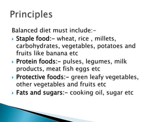 Balanced diet must include:-
 Staple food:- wheat, rice , millets,
carbohydrates, vegetables, potatoes and
fruits like banana etc
 Protein foods:- pulses, legumes, milk
products, meat fish eggs etc
 Protective foods:- green leafy vegetables,
other vegetables and fruits etc
 Fats and sugars:- cooking oil, sugar etc
 