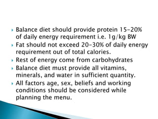  Balance diet should provide protein 15-20%
of daily energy requirement i.e. 1g/kg BW
 Fat should not exceed 20-30% of daily energy
requirement out of total calories.
 Rest of energy come from carbohydrates
 Balance diet must provide all vitamins,
minerals, and water in sufficient quantity.
 All factors age, sex, beliefs and working
conditions should be considered while
planning the menu.
 