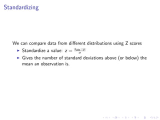 Standardizing




   We can compare data from diﬀerent distributions using Z scores
                                  xobs −µ
       Standardize a value: z =      σ
       Gives the number of standard deviations above (or below) the
       mean an observation is.
 