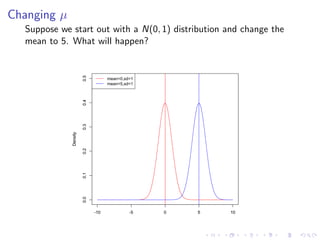 Changing µ
  Suppose we start out with a N(0, 1) distribution and change the
  mean to 5. What will happen?



                       0.5
                                   mean=0,sd=1
                       0.4
                       0.3         mean=5,sd=1
             Density

                       0.2
                       0.1
                       0.0




                             -10            -5   0   5   10
 
