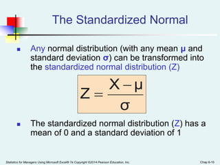 Statistics for Managers Using Microsoft Excel® 7e Copyright ©2014 Pearson Education, Inc. Chap 6-10
The Standardized Normal
 Any normal distribution (with any mean μ and
standard deviation σ) can be transformed into
the standardized normal distribution (Z)
 The standardized normal distribution (Z) has a
mean of 0 and a standard deviation of 1
σ
μ
X
Z


 