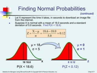 Statistics for Managers Using Microsoft Excel® 7e Copyright ©2014 Pearson Education, Inc. Chap 6-17
 Let X represent the time it takes, in seconds to download an image file
from the internet.
 Suppose X is normal with a mean of 18.0 seconds and a standard
deviation of 5.0 seconds. Find P(X < 18.6)
Z
0.12
0
X
18.6
18
μ = 18
σ = 5
μ = 0
σ = 1
(continued)
Finding Normal Probabilities
0.12
5.0
8.0
1
18.6
σ
μ
X
Z 




P(X < 18.6) P(Z < 0.12)
 