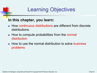 Statistics for Managers Using Microsoft Excel® 7e Copyright ©2014 Pearson Education, Inc. Chap 6-2
Learning Objectives
In this chapter, you learn:
 How continuous distributions are different from discrete
distributions.
 How to compute probabilities from the normal
distribution
 How to use the normal distribution to solve business
problems
 