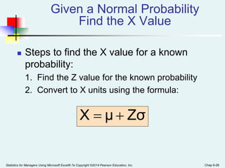 Statistics for Managers Using Microsoft Excel® 7e Copyright ©2014 Pearson Education, Inc. Chap 6-26
 Steps to find the X value for a known
probability:
1. Find the Z value for the known probability
2. Convert to X units using the formula:
Given a Normal Probability
Find the X Value
Zσ
μ
X 

 