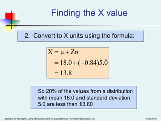Statistics for Managers Using Microsoft Excel® 7e Copyright ©2014 Pearson Education, Inc. Chap 6-29
2. Convert to X units using the formula:
Finding the X value
8
.
13
0
.
5
)
84
.
0
(
0
.
18
Zσ
μ
X






So 20% of the values from a distribution
with mean 18.0 and standard deviation
5.0 are less than 13.80
 