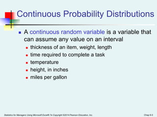 Statistics for Managers Using Microsoft Excel® 7e Copyright ©2014 Pearson Education, Inc. Chap 6-3
Continuous Probability Distributions
 A continuous random variable is a variable that
can assume any value on an interval
 thickness of an item, weight, length
 time required to complete a task
 temperature
 height, in inches
 miles per gallon
 