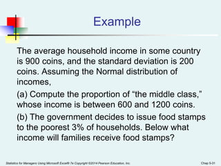 Example
The average household income in some country
is 900 coins, and the standard deviation is 200
coins. Assuming the Normal distribution of
incomes,
(a) Compute the proportion of “the middle class,”
whose income is between 600 and 1200 coins.
(b) The government decides to issue food stamps
to the poorest 3% of households. Below what
income will families receive food stamps?
Statistics for Managers Using Microsoft Excel® 7e Copyright ©2014 Pearson Education, Inc. Chap 5-31
 