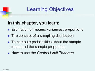 Chap 7-34
Learning Objectives
In this chapter, you learn:
 Estimation of means, variances, proportions
 The concept of a sampling distribution
 To compute probabilities about the sample
mean and the sample proportion
 How to use the Central Limit Theorem
 