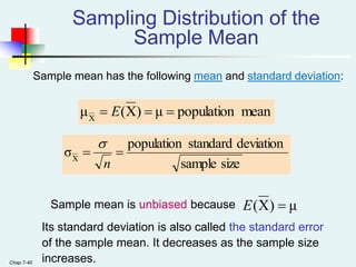 Chap 7-40
Sample mean has the following mean and standard deviation:
Sampling Distribution of the
Sample Mean
mean
population
μ
)
X
(
μX


 E
size
sample
deviation
standard
population
σX


n

Sample mean is unbiased because
Its standard deviation is also called the standard error
of the sample mean. It decreases as the sample size
increases.
μ
)
X
( 
E
 