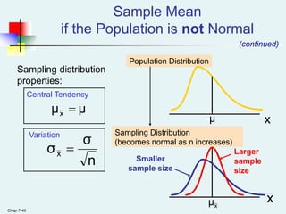 Chap 7-46
Population Distribution
Sampling Distribution
(becomes normal as n increases)
Central Tendency
Variation
x
x
Larger
sample
size
Smaller
sample size
Sample Mean
if the Population is not Normal
(continued)
Sampling distribution
properties:
μ
μx 
n
σ
σx 
x
μ
μ
 
