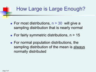 Chap 7-47
How Large is Large Enough?
 For most distributions, n > 30 will give a
sampling distribution that is nearly normal
 For fairly symmetric distributions, n > 15
 For normal population distributions, the
sampling distribution of the mean is always
normally distributed
 