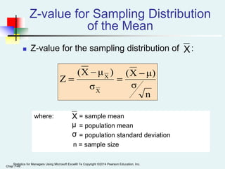 Chap 7-48
Z-value for Sampling Distribution
of the Mean
 Z-value for the sampling distribution of :
where: = sample mean
= population mean
= population standard deviation
n = sample size
X
μ
σ
n
σ
μ)
X
(
σ
)
μ
X
(
Z
X
X 



X
Statistics for Managers Using Microsoft Excel® 7e Copyright ©2014 Pearson Education, Inc.
 