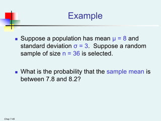 Chap 7-49
Example
 Suppose a population has mean μ = 8 and
standard deviation σ = 3. Suppose a random
sample of size n = 36 is selected.
 What is the probability that the sample mean is
between 7.8 and 8.2?
 