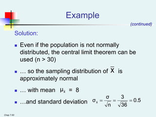 Chap 7-50
Example
Solution:
 Even if the population is not normally
distributed, the central limit theorem can be
used (n > 30)
 … so the sampling distribution of is
approximately normal
 … with mean = 8
 …and standard deviation
(continued)
x
x
μ
0.5
36
3
n
σ
σx 


 
