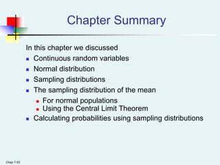 Chap 7-53
Chapter Summary
In this chapter we discussed
 Continuous random variables
 Normal distribution
 Sampling distributions
 The sampling distribution of the mean
 For normal populations
 Using the Central Limit Theorem
 Calculating probabilities using sampling distributions
 