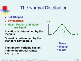 Statistics for Managers Using Microsoft Excel® 7e Copyright ©2014 Pearson Education, Inc. Chap 6-6
The Normal Distribution
 ‘Bell Shaped’
 Symmetrical
 Mean, Median and Mode
are Equal
Location is determined by the
mean, μ
Spread is determined by the
standard deviation, σ
The random variable has an
infinite theoretical range:
+  to  
Mean
= Median
= Mode
X
f(X)
μ
σ
 